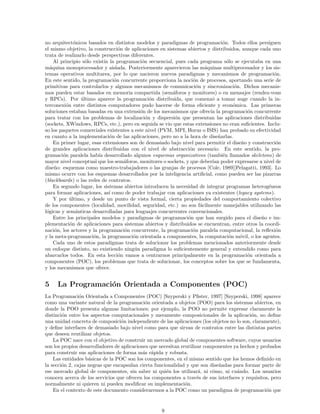 no arquitect´onicos basados en distintos modelos y paradigmas de programaci´on. Todos ellos persiguen
el mismo objetivo, la construcci´on de aplicaciones en sistemas abiertos y distribuidos, aunque cada uno
trata de realizarlo desde perspectivas diferentes.
Al principio s´olo exist´ıa la programaci´on secuencial, pues cada programa s´olo se ejecutaba en una
m´aquina monoprocesador y aislada. Posteriormente aparecieron las m´aquinas multiprocesador y los sis-
temas operativos multitarea, por lo que nacieron nuevos paradigmas y mecanismos de programaci´on.
En este sentido, la programaci´on concurrente proporciona la noci´on de procesos, aportando una serie de
primitivas para controlarlos y algunos mecanismos de comunicaci´on y sincronizaci´on. Dichos mecanis-
mos pueden estar basados en memoria compartida (sem´aforos y monitores) o en mensajes (rendez-vous
y RPCs). Por ´ultimo aparece la programaci´on distribuida, que comenz´o a tomar auge cuando la in-
terconexi´on entre distintos computadores pudo hacerse de forma eﬁciente y econ´omica. Las primeras
soluciones estaban basadas en una extensi´on de los mecanismos que ofrec´ıa la programaci´on concurrente
para tratar con los problemas de localizaci´on y dispersi´on que presentan las aplicaciones distribuidas
(sockets, XWindows, RPCs, etc.), pero en seguida se vio que estas extensiones no eran suﬁcientes. Inclu-
so los paquetes comerciales existentes a este nivel (PVM, MPI, Horus o ISIS) han probado su efectividad
en cuanto a la implementaci´on de las aplicaciones, pero no a la hora de dise˜narlas.
En primer lugar, esas extensiones son de demasiado bajo nivel para permitir el dise˜no y construcci´on
de grandes aplicaciones distribuidas con el nivel de abstracci´on necesario. En este sentido, la pro-
gramaci´on paralela hab´ıa desarrollado algunos esquemas organizativos (tambi´en llamados skeletons) de
mayor nivel conceptual que los sem´aforos, monitores o sockets, y que deber´ıan poder expresarse a nivel de
dise˜no: esquemas como maestro-trabajadores o las granjas de procesos [Cole, 1989][Pelagatti, 1993]. Lo
mismo ocurre con los esquemas desarrollados por la inteligencia artiﬁcial, como pueden ser las pizarras
(blackboards) o las redes de contratos.
En segundo lugar, los sistemas abiertos introducen la necesidad de integrar programas heterog´eneos
para formar aplicaciones, as´ı como de poder trabajar con aplicaciones ya existentes (legacy systems).
Y por ´ultimo, y desde un punto de vista formal, cierta propiedades del comportamiento colectivo
de los componentes (localidad, movilidad, seguridad, etc.) no son f´acilmente manejables utilizando las
l´ogicas y sem´anticas desarrolladas para lenguajes concurrentes convencionales.
Entre los principales modelos y paradigmas de programaci´on que han surgido para el dise˜no e im-
plementaci´on de aplicaciones para sistemas abiertos y distribuidos se encuentran, entre otros la coordi-
naci´on, los actores y la programaci´on concurrente, la programaci´on paralela computacional, la reﬂexi´on
y la meta-programaci´on, la programaci´on orientada a componentes, la computaci´on m´ovil, o los agentes.
Cada uno de estos paradigmas trata de solucionar los problemas mencionados anteriormente desde
un enfoque distinto, no existiendo ning´un paradigma lo suﬁcientemente general y extendido como para
abarcarlos todos. En esta lecci´on vamos a centrarnos principalmente en la programaci´on orientada a
componentes (POC), los problemas que trata de solucionar, los conceptos sobre los que se fundamenta,
y los mecanismos que ofrece.
5 La Programaci´on Orientada a Componentes (POC)
La Programaci´on Orientada a Componentes (POC) [Szyperski y Pﬁster, 1997] [Szyperski, 1998] aparece
como una variante natural de la programaci´on orientada a objetos (POO) para los sistemas abiertos, en
donde la POO presenta algunas limitaciones; por ejemplo, la POO no permite expresar claramente la
distinci´on entre los aspectos computacionales y meramente composicionales de la aplicaci´on, no deﬁne
una unidad concreta de composici´on independiente de las aplicaciones (los objetos no lo son, claramente),
y deﬁne interfaces de demasiado bajo nivel como para que sirvan de contratos entre las distintas partes
que deseen reutilizar objetos.
La POC nace con el objetivo de construir un mercado global de componentes software, cuyos usuarios
son los propios desarrolladores de aplicaciones que necesitan reutilizar componentes ya hechos y probados
para construir sus aplicaciones de forma m´as r´apida y robusta.
Las entidades b´asicas de la POC son los componentes, en el mismo sentido que los hemos deﬁnido en
la secci´on 2, cajas negras que encapsulan cierta funcionalidad y que son dise˜nadas para formar parte de
ese mercado global de componentes, sin saber ni qui´en los utilizar´a, ni c´omo, ni cu´ando. Los usuarios
conocen acerca de los servicios que ofrecen los componentes a trav´es de sus interfaces y requisitos, pero
normalmente ni quieren ni pueden modiﬁcar su implementaci´on.
En el contexto de este documento consideraremos a la POC como un paradigma de programaci´on que
9
 