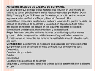 ASPECTOS BÁSICOS DE CALIDAD DE SOFTWARE.
La descripción que se hace de los factores que influyen en un software de
calidad se basan principalmente en las ideas presentadas por Robert Dunn,
Philip Crosby y Roger S. Pressman. Sin embargo, también se han tomado
algunos aportes de Bertrand Meyer y Mauricio Fernando Alba.
Robert Dunn presenta la calidad en el software tomando dos puntos de vista : la
calidad en el proceso de desarrollo y la calidad en el producto final, estos
dos grupos principales los agrupa en los siguiente aspectos de calidad :
confiabilidad, utilizabilidad, mantenibilidad, y adaptabilidad.
Roger Pressman describe similares factores de calidad agrupados en tres
grupos : calidad en operación, calidad en revisión y calidad en transición.
A continuación se presentan los factores de calidad de acuerdo al orden dado
por Dunn.
Confiabilidad. Este termino es necesario sea separado en varios elementos
que permiten darle al software el matiz de fiable. Sus componente son :
Completitud
Consistencia y precisión
Solidez
Simplicidad
Calidad en los procesos de desarrollo
Seguridad y Verificabilidad, estas dos últimas que se determinan con el sistema
en uso.
 