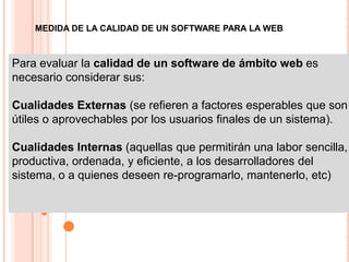 MEDIDA DE LA CALIDAD DE UN SOFTWARE PARA LA WEB



Para evaluar la calidad de un software de ámbito web es
necesario considerar sus:

Cualidades Externas (se refieren a factores esperables que son
útiles o aprovechables por los usuarios finales de un sistema).

Cualidades Internas (aquellas que permitirán una labor sencilla,
productiva, ordenada, y eficiente, a los desarrolladores del
sistema, o a quienes deseen re-programarlo, mantenerlo, etc)
 