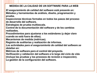 MEDIDA DE LA CALIDAD DE UN SOFTWARE PARA LA WEB
El aseguramiento de calidad del software está presente en:
Métodos y herramientas de análisis, diseño, programación y
prueba.
Inspecciones técnicas formales en todos los pasos del proceso
de desarrollo del software.
Estrategias de prueba multiescala.
Control de la documentación del software y de los cambios
realizados.
Procedimientos para ajustarse a los estándares (y dejar claro
cuando se está fuera de ellos).
Mecanismos de medida (métricas).
Registro de auditorias y realización de informes.
Las actividades para el aseguramiento de calidad del software se
detallan en:
Métricas de software para el control del proyecto.
Verificación y validación del software a lo largo del ciclo de vida
(Incluye las pruebas y los procesos de revisión e inspección).
La gestión de la configuración del software.
 