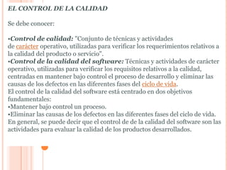 EL CONTROL DE LA CALIDAD

Se debe conocer:

•Control de calidad: "Conjunto de técnicas y actividades
de carácter operativo, utilizadas para verificar los requerimientos relativos a
la calidad del producto o servicio".
•Control de la calidad del software: Técnicas y actividades de carácter
operativo, utilizadas para verificar los requisitos relativos a la calidad,
centradas en mantener bajo control el proceso de desarrollo y eliminar las
causas de los defectos en las diferentes fases del ciclo de vida.
El control de la calidad del software está centrado en dos objetivos
fundamentales:
•Mantener bajo control un proceso.
•Eliminar las causas de los defectos en las diferentes fases del ciclo de vida.
En general, se puede decir que el control de de la calidad del software son las
actividades para evaluar la calidad de los productos desarrollados.
 