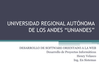 UNIVERSIDAD REGIONAL AUTÓNOMA
        DE LOS ANDES “UNIANDES”


    DESARROLLO DE SOFTWARE ORIENTADO A LA WEB
                   Desarrollo de Proyectos Informáticos
                                         Henry Velasco
                                       Ing. En Sistemas
 