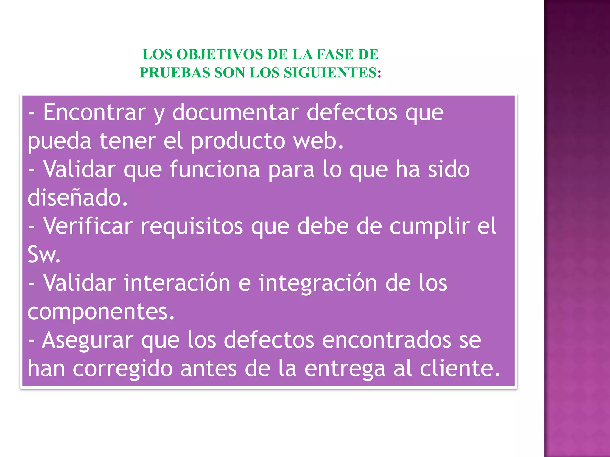 LOS OBJETIVOS DE LA FASE DE
          PRUEBAS SON LOS SIGUIENTES:

- Encontrar y documentar defectos que
pueda tener el producto web.
- Validar que funciona para lo que ha sido
diseñado.
- Verificar requisitos que debe de cumplir el
Sw.
- Validar interación e integración de los
componentes.
- Asegurar que los defectos encontrados se
han corregido antes de la entrega al cliente.
 