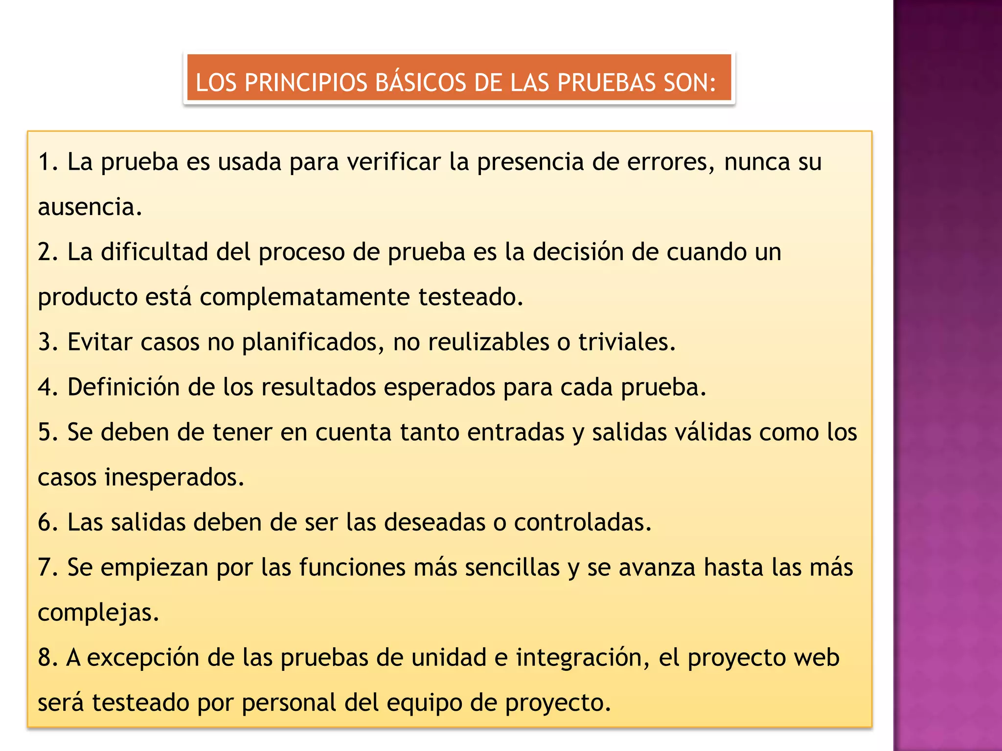 LOS PRINCIPIOS BÁSICOS DE LAS PRUEBAS SON:


1. La prueba es usada para verificar la presencia de errores, nunca su
ausencia.
2. La dificultad del proceso de prueba es la decisión de cuando un
producto está complematamente testeado.
3. Evitar casos no planificados, no reulizables o triviales.
4. Definición de los resultados esperados para cada prueba.
5. Se deben de tener en cuenta tanto entradas y salidas válidas como los
casos inesperados.
6. Las salidas deben de ser las deseadas o controladas.
7. Se empiezan por las funciones más sencillas y se avanza hasta las más
complejas.
8. A excepción de las pruebas de unidad e integración, el proyecto web
será testeado por personal del equipo de proyecto.
 