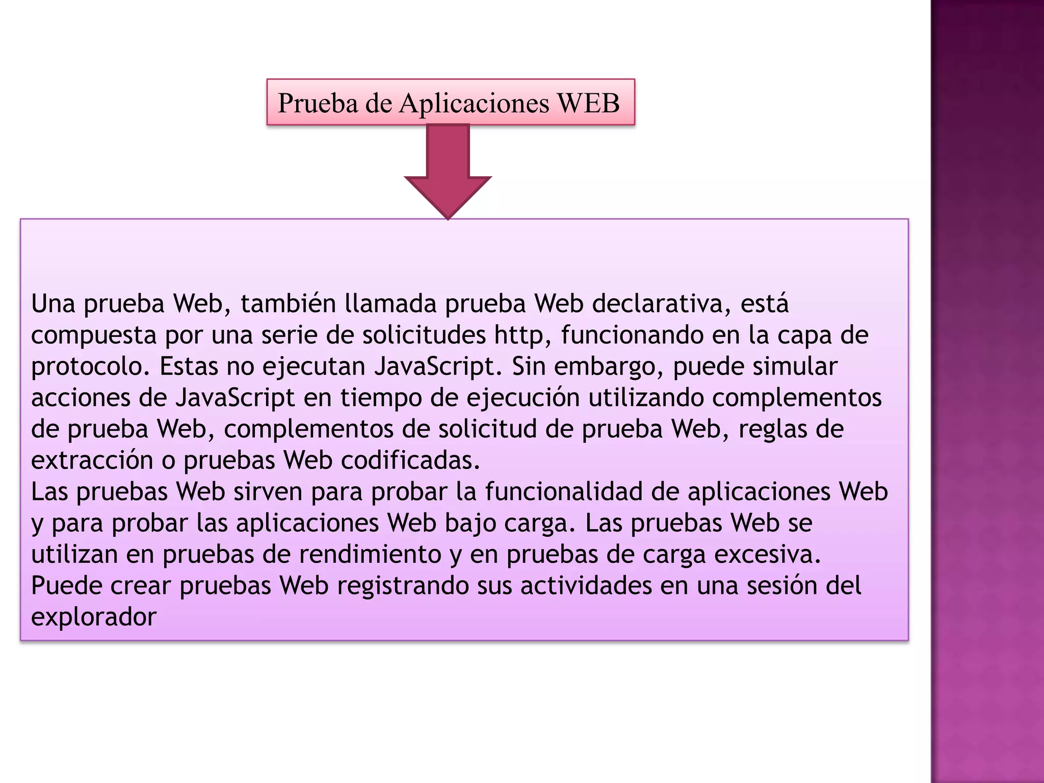 Prueba de Aplicaciones WEB




Una prueba Web, también llamada prueba Web declarativa, está
compuesta por una serie de solicitudes http, funcionando en la capa de
protocolo. Estas no ejecutan JavaScript. Sin embargo, puede simular
acciones de JavaScript en tiempo de ejecución utilizando complementos
de prueba Web, complementos de solicitud de prueba Web, reglas de
extracción o pruebas Web codificadas.
Las pruebas Web sirven para probar la funcionalidad de aplicaciones Web
y para probar las aplicaciones Web bajo carga. Las pruebas Web se
utilizan en pruebas de rendimiento y en pruebas de carga excesiva.
Puede crear pruebas Web registrando sus actividades en una sesión del
explorador
 