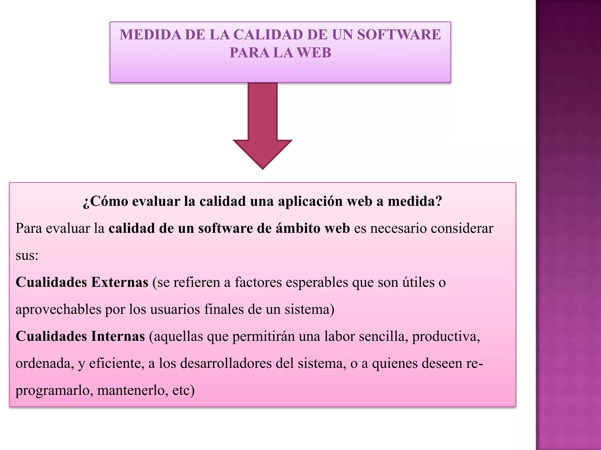 MEDIDA DE LA CALIDAD DE UN SOFTWARE
                             PARA LA WEB




           ¿Cómo evaluar la calidad una aplicación web a medida?
Para evaluar la calidad de un software de ámbito web es necesario considerar
sus:
Cualidades Externas (se refieren a factores esperables que son útiles o
aprovechables por los usuarios finales de un sistema)
Cualidades Internas (aquellas que permitirán una labor sencilla, productiva,
ordenada, y eficiente, a los desarrolladores del sistema, o a quienes deseen re-
programarlo, mantenerlo, etc)
 