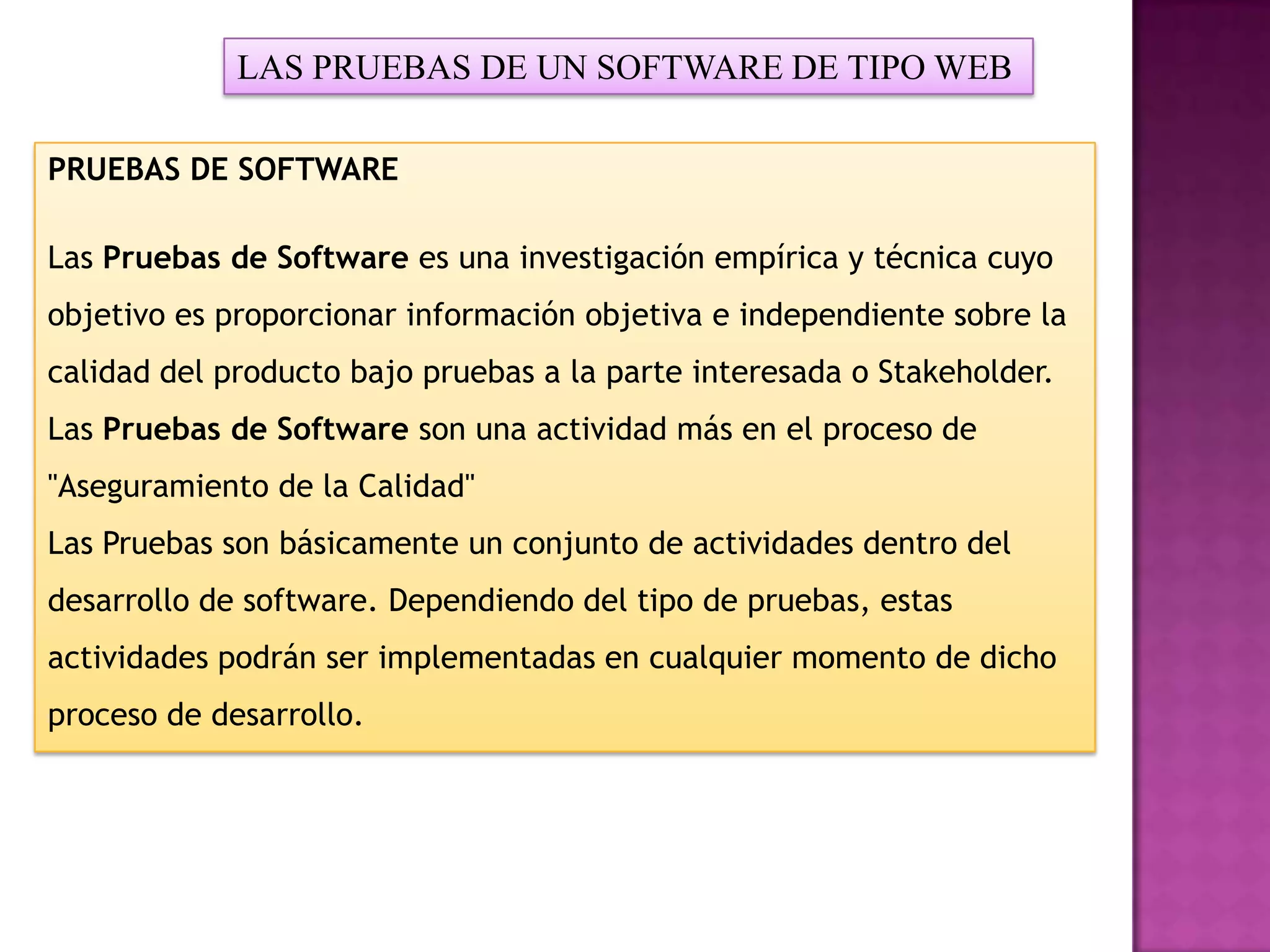 LAS PRUEBAS DE UN SOFTWARE DE TIPO WEB

PRUEBAS DE SOFTWARE

Las Pruebas de Software es una investigación empírica y técnica cuyo
objetivo es proporcionar información objetiva e independiente sobre la
calidad del producto bajo pruebas a la parte interesada o Stakeholder.
Las Pruebas de Software son una actividad más en el proceso de
"Aseguramiento de la Calidad"
Las Pruebas son básicamente un conjunto de actividades dentro del
desarrollo de software. Dependiendo del tipo de pruebas, estas
actividades podrán ser implementadas en cualquier momento de dicho
proceso de desarrollo.
 