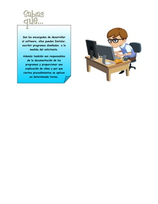 Son los encargados de desarrollar
el software, ellos pueden Instalar,
escribir programas diseñados a la
      medida del solicitante.

Además también son responsables
    de la documentación de los
  programas y proporcionar una
  explicación de cómo y por que
 ciertos procedimientos se aplican
      en determinada forma.
 