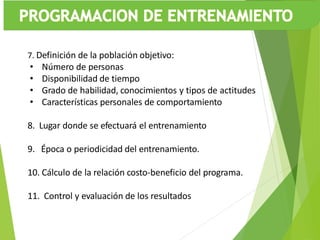 7. Definición de la población objetivo:
• Número de personas
• Disponibilidad de tiempo
• Grado de habilidad, conocimientos y tipos de actitudes
• Características personales de comportamiento
8. Lugar donde se efectuará el entrenamiento
9. Época o periodicidad del entrenamiento.
10. Cálculo de la relación costo-beneficio del programa.
11. Control y evaluación de los resultados
 