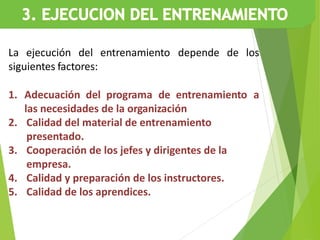 La ejecución del entrenamiento depende de los
siguientes factores:
1. Adecuación del programa de entrenamiento a
las necesidades de la organización
2. Calidad del material de entrenamiento
presentado.
3. Cooperación de los jefes y dirigentes de la
empresa.
4. Calidad y preparación de los instructores.
5. Calidad de los aprendices.
 