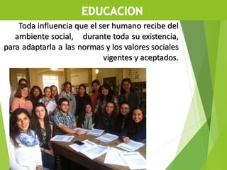 Toda influencia que el ser humano recibe del
ambiente social, durante toda su existencia,
para adaptarla a las normas y los valores sociales
vigentes y aceptados.
 