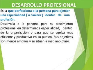 DESARROLLO PROFESIONAL
Es la que perfecciona a la persona para ejercer
una especialidad ( o carrera ) dentro de una
profesión.
Desarrolla a la persona para su crecimiento
profesional en determinada especialidad, dentro
de la organización o para que se vuelva mas
eficiente y productivo en su puesto. Sus objetivos
son menos amplios y se sitúan a mediano plazo.
 