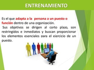 ENTRENAMIENTO
Es el que adapta a la persona a un puesto o
función dentro de una organización.
Sus objetivos se dirigen al corto plazo, son
restringidos e inmediatos y buscan proporcionar
los elementos esenciales para el ejercicio de un
puesto.
 