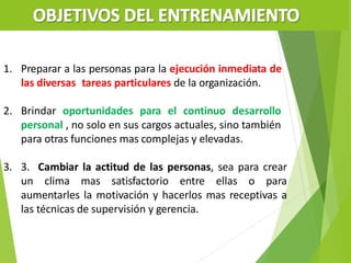 1. Preparar a las personas para la ejecución inmediata de
las diversas tareas particulares de la organización.
2. Brindar oportunidades para el continuo desarrollo
personal , no solo en sus cargos actuales, sino también
para otras funciones mas complejas y elevadas.
3. 3. Cambiar la actitud de las personas, sea para crear
un clima mas satisfactorio entre ellas o para
aumentarles la motivación y hacerlos mas receptivas a
las técnicas de supervisión y gerencia.
 