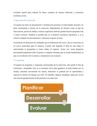 excelente opción para ordenar tus ideas, contestar de manera coherente y comunicar
confianza al otro.
4. Ejecución de la entrevista
Al superar las fases de presentación e introducción personal, el entrevistador procede a la
parte estructurada y técnica de la entrevista. Dependiendo de factores como el tipo de
intervención, puesto de trabajo e incluso experiencia laboral, pueden hacerte preguntas más
o menos técnicas. También es posible que se te planteen escenarios hipotéticos y se te
solicite compartir tus pensamientos y opiniones respecto al tema.
Concéntrate en demostrar las cualidades que te diferencian del resto y que te convierten en
un activo importante para la empresa. Cuando esté llegando el final de esta etapa, el
entrevistador te preguntará si tienes dudas al respecto. Asiste con varias preguntas
previamente preparadas sobre el puesto o cualquier elemento que te resulte fundamental, ya
que es un indicativo de tu interés y compromiso con el puesto.
5. Conclusión
Al superar las preguntas y respuestas estructuradas de la entrevista, solo queda la fase de
conclusión y despedida. Este es el momento clave para agradecer al entrevistador por su
tiempo, estrechar nuevamente las manos, demostrar tu gratitud por la oportunidad y
exponer tu interés en trabajar con ellos. En añadido, algunos candidatos optan por enviar
una nota de agradecimiento el día posterior a la entrevista.
 