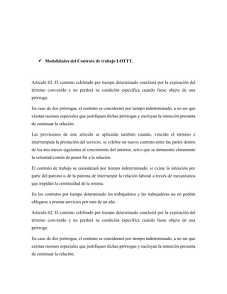  Modalidades del Contrato de trabajo LOTTT.
Artículo 62. El contrato celebrado por tiempo determinado concluirá por la expiración del
término convenido y no perderá su condición específica cuando fuese objeto de una
prórroga.
En caso de dos prórrogas, el contrato se considerará por tiempo indeterminado, a no ser que
existan razones especiales que justifiquen dichas prórrogas y excluyan la intención presunta
de continuar la relación.
Las previsiones de este artículo se aplicarán también cuando, vencido el término e
interrumpida la prestación del servicio, se celebre un nuevo contrato entre las partes dentro
de los tres meses siguientes al vencimiento del anterior, salvo que se demuestre claramente
la voluntad común de poner fin a la relación.
El contrato de trabajo se considerará por tiempo indeterminado, si existe la intención por
parte del patrono o de la patrona de interrumpir la relación laboral a través de mecanismos
que impidan la continuidad de la misma.
En los contratos por tiempo determinado los trabajadores y las trabajadoras no no podrán
obligarse a prestar servicios por más de un año.
Artículo 62. El contrato celebrado por tiempo determinado concluirá por la expiración del
término convenido y no perderá su condición específica cuando fuese objeto de una
prórroga.
En caso de dos prórrogas, el contrato se considerará por tiempo indeterminado, a no ser que
existan razones especiales que justifiquen dichas prórrogas y excluyan la intención presunta
de continuar la relación.
 