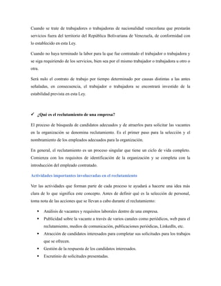 Cuando se trate de trabajadores o trabajadoras de nacionalidad venezolana que prestarán
servicios fuera del territorio del República Bolivariana de Venezuela, de conformidad con
lo establecido en esta Ley.
Cuando no haya terminado la labor para la que fue contratado el trabajador o trabajadora y
se siga requiriendo de los servicios, bien sea por el mismo trabajador o trabajadora u otro o
otra.
Será nulo el contrato de trabajo por tiempo determinado por causas distintas a las antes
señaladas, en consecuencia, el trabajador o trabajadora se encontrará investido de la
estabilidad prevista en esta Ley.
 ¿Qué es el reclutamiento de una empresa?
El proceso de búsqueda de candidatos adecuados y de atraerlos para solicitar las vacantes
en la organización se denomina reclutamiento. Es el primer paso para la selección y el
nombramiento de los empleados adecuados para la organización.
En general, el reclutamiento es un proceso singular que tiene un ciclo de vida completo.
Comienza con los requisitos de identificación de la organización y se completa con la
introducción del empleado contratado.
Actividades importantes involucradas en el reclutamiento
Ver las actividades que forman parte de cada proceso te ayudará a hacerte una idea más
clara de lo que significa este concepto. Antes de definir qué es la selección de personal,
toma nota de las acciones que se llevan a cabo durante el reclutamiento:
 Análisis de vacantes y requisitos laborales dentro de una empresa.
 Publicidad sobre la vacante a través de varios canales como periódicos, web para el
reclutamiento, medios de comunicación, publicaciones periódicas, LinkedIn, etc.
 Atracción de candidatos interesados para completar sus solicitudes para los trabajos
que se ofrecen.
 Gestión de la respuesta de los candidatos interesados.
 Escrutinio de solicitudes presentadas.
 
