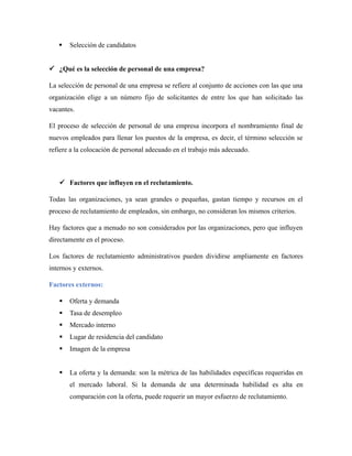  Selección de candidatos
 ¿Qué es la selección de personal de una empresa?
La selección de personal de una empresa se refiere al conjunto de acciones con las que una
organización elige a un número fijo de solicitantes de entre los que han solicitado las
vacantes.
El proceso de selección de personal de una empresa incorpora el nombramiento final de
nuevos empleados para llenar los puestos de la empresa, es decir, el término selección se
refiere a la colocación de personal adecuado en el trabajo más adecuado.
 Factores que influyen en el reclutamiento.
Todas las organizaciones, ya sean grandes o pequeñas, gastan tiempo y recursos en el
proceso de reclutamiento de empleados, sin embargo, no consideran los mismos criterios.
Hay factores que a menudo no son considerados por las organizaciones, pero que influyen
directamente en el proceso.
Los factores de reclutamiento administrativos pueden dividirse ampliamente en factores
internos y externos.
Factores externos:
 Oferta y demanda
 Tasa de desempleo
 Mercado interno
 Lugar de residencia del candidato
 Imagen de la empresa
 La oferta y la demanda: son la métrica de las habilidades específicas requeridas en
el mercado laboral. Si la demanda de una determinada habilidad es alta en
comparación con la oferta, puede requerir un mayor esfuerzo de reclutamiento.
 