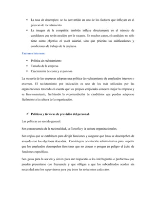  La tasa de desempleo: se ha convertido en uno de los factores que influyen en el
proceso de reclutamiento.
 La imagen de la compañía: también influye directamente en el número de
candidatos que serán atraídos por la vacante. En muchos casos, el candidato no sólo
tiene como objetivo el valor salarial, sino que prioriza las calificaciones y
condiciones de trabajo de la empresa.
Factores internos:
 Política de reclutamiento
 Tamaño de la empresa
 Crecimiento de costo y expansión
La mayoría de las empresas adoptan una política de reclutamiento de empleados internos o
externos. El reclutamiento por indicación es uno de los más utilizados por las
organizaciones teniendo en cuenta que los propios empleados conocen mejor la empresa y
su funcionamiento, facilitando la recomendación de candidatos que puedan adaptarse
fácilmente a la cultura de la organización.
 Políticas y técnicas de provisión del personal.
Las políticas en sentido general:
Son consecuencia de la racionalidad, la filosofía y la cultura organizacionales.
Son reglas que se establecen para dirigir funciones y asegurar que éstas se desempeñen de
acuerdo con los objetivos deseados. Constituyen orientación administrativa para impedir
que los empleados desempeñen funciones que no desean o pongan en peligro el éxito de
funciones específicas.
Son guías para la acción y sirven para dar respuestas a los interrogantes o problemas que
pueden presentarse con frecuencia y que obligan a que los subordinados acudan sin
necesidad ante los supervisores para que éstos les solucionen cada caso.
 