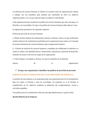 Las políticas de recursos humanos se refieren a la manera como las organizaciones aspiran
a trabajar con sus miembros para alcanzar por intermedio de ellos los objetivos
organizacionales, a la vez que cada uno logra sus objetivos individuales.
Cada organización pone en práctica la política de recursos humanos que más convenga a su
filosofía y sus necesidades. En rigor, una política de recursos humanos debe abarcar lo que
la organización pretenda en los siguientes aspectos:
Política de provisión de recursos humanos
a. Dónde reclutar (fuentes de reclutamiento externas e internas), cómo y en qué condiciones
reclutar (técnicas de reclutamiento preferidas por la organización para entrar en el mercado
de recursos humanos) los recursos humanos que la organización requiera.
b. Criterios de selección de recursos humanos y estándares de calidad para la admisión, en
cuanto se refiere a las aptitudes físicas e intelectuales, experiencia y potencial de desarrollo,
teniendo en cuenta el universo de cargos de la organización.
c. Cómo integrar, con rapidez y eficacia, los nuevos miembros en el ambiente
interno de la organización.
 Escoger una organización e identificar las políticas de provisión de personal.
EMPRESA FARMA EXPRESS POLÍTICAS DE PROVISIÓN DE PERSONAL.
La política de esta empresa es un importante plan muy general que provee los lineamientos
bajo los cuales se llevarán a cabo las actividades. Su propósito es el de facilitar el
cumplimiento de los objetivos mediante la definición del comportamiento, acción y
actividad aceptables.
Una política provee la información sobre por qué algo deberá hacerse y quién lo hará.
Reseña Histórica de la Empresa
 