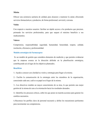 Misión
Ofrecer una asistencia sanitaria de calidad, para alcanzar y mantener la salud, ofreciendo
servicios farmacéuticos y productos, de forma profesional, servicial y cercana.
Visión
Con respecto a nuestros usuarios: facilitar un rápido acceso a los productos que precisen,
primando los servicios profesionales, para que saquen el máximo beneficio a sus
medicamentos.
Valores
Compromiso, responsabilidad, seguridad, humanidad, honestidad, respeto, calidad,
resolución, eficiencia y profesionalidad.
Modelo estratégico de Farmaexpres
Es un modelo de gestión que considera elementos de medición y que permite evidenciar
que la empresa avanza en la dirección definida en la planificación estratégica,
contribuyendo así al logro de los objetivos planteados.
Beneficios
1.- Ayuda a conocer con claridad su visión y estrategia para llegar a la misma.
2.- Facilita la comunicación de la estrategia entre los miembros de la organización,
conociendo cada uno, cuál es su papel en el logro de la misma.
3.- Los directivos tendrán un mayor conocimiento de su área, lo que permite una mejor
gestión de la misma de cara a la orientación hacia los resultados deseados.
4.- Identifica los procesos críticos, sobre los que poner en marcha acciones para generar los
cambios necesarios.
5,-Reconoce los perfiles clave de personal necesario y define los mecanismos pertinentes
para incrementar sus competencias.
 