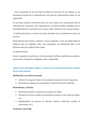 Como seguimiento de esta actividad las políticas de previsión de esta empresa es una
herramienta utilizada por la administración como guía del comportamiento dentro de una
organización.
Es una fuente central de información que sirve como enlace de la comunicación entre la
administración, el personal y otros departamentos. La política establece estándares para el
desempeño laboral lo cual facilita un uso seguro, cabal y eficiente de los recursos humanos.
La política documenta y comunica los pasos requeridos para el cumplimiento exitoso de
una tarea.
Puede utilizarse para orientar y adiestrar a nuevos empleados o como una rápida fuente de
referencia para los empleados sobre cómo desempeñar una determinada labor en las
diferentes áreas de la empresa farma exprés.
Las políticas buenas
tienen las siguientes características: son bien pensadas, flexibles, aceptables para aquellos a
quienes afecta, mutuamente compatibles, útiles y actualizadas.
Algunas de las principales políticas y técnicas de provisión del personal de farmacia
farma exprés incluyen:
Planificación y previsión de personal:
 Análisis de la carga de trabajo y las necesidades de personal a corto y largo plazo.
 Desarrollo de estrategias de reclutamiento y retención de personal calificado.
Reclutamiento y selección:
 Definición de perfiles y requisitos de los puestos de trabajo.
 Utilización de diversos canales de reclutamiento (anuncios, redes, bolsas de empleo,
etc.).
 Implementación de procesos de selección rigurosos (entrevistas, pruebas de
conocimiento, etc.).
Formación y desarrollo:
 