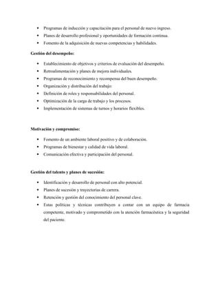  Programas de inducción y capacitación para el personal de nuevo ingreso.
 Planes de desarrollo profesional y oportunidades de formación continua.
 Fomento de la adquisición de nuevas competencias y habilidades.
Gestión del desempeño:
 Establecimiento de objetivos y criterios de evaluación del desempeño.
 Retroalimentación y planes de mejora individuales.
 Programas de reconocimiento y recompensa del buen desempeño.
 Organización y distribución del trabajo:
 Definición de roles y responsabilidades del personal.
 Optimización de la carga de trabajo y los procesos.
 Implementación de sistemas de turnos y horarios flexibles.
Motivación y compromiso:
 Fomento de un ambiente laboral positivo y de colaboración.
 Programas de bienestar y calidad de vida laboral.
 Comunicación efectiva y participación del personal.
Gestión del talento y planes de sucesión:
 Identificación y desarrollo de personal con alto potencial.
 Planes de sucesión y trayectorias de carrera.
 Retención y gestión del conocimiento del personal clave.
 Estas políticas y técnicas contribuyen a contar con un equipo de farmacia
competente, motivado y comprometido con la atención farmacéutica y la seguridad
del paciente.
 