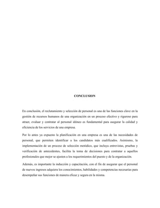 CONCLUSION
En conclusión, el reclutamiento y selección de personal es una de las funciones clave en la
gestión de recursos humanos de una organización en un proceso efectivo y riguroso para
atraer, evaluar y contratar al personal idóneo es fundamental para asegurar la calidad y
eficiencia de los servicios de una empresa.
Por lo antes ya expuesto la planificación en una empresa es una de las necesidades de
personal, que permiten identificar a los candidatos más cualificados. Asimismo, la
implementación de un proceso de selección metódico, que incluya entrevistas, pruebas y
verificación de antecedentes, facilita la toma de decisiones para contratar a aquellos
profesionales que mejor se ajusten a los requerimientos del puesto y de la organización.
Además, es importante la inducción y capacitación, con el fin de asegurar que el personal
de nuevos ingresos adquiera los conocimientos, habilidades y competencias necesarias para
desempeñar sus funciones de manera eficaz y segura en la misma.
 