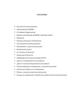 CONTENIDO
 Previsión de recursos humanos.
 Administración de RRHH.
 El Ambiente Organizacional.
 Relación entre Mercado de RRHH y Mercado Laboral.
 Planeación.
 Elementos del proceso de Planeación.
 Fases del proceso de Reclutamiento.
 Reclutamiento y selección de personal.
 Reclutamiento externo.
 Las Técnicas de Selección.
 Etapas para la Entrevista.
 Modalidades del Contrato de trabajo LOTTT.
 ¿Qué es el reclutamiento de una empresa?
 ¿Qué es la selección de personal de una empresa?
 Cómo presupuestar el reclutamiento y selección de personal.
 Factores que influyen en el reclutamiento.
 Políticas y técnicas de provisión del personal.
 Escoger una organización e identificar las políticas de provisión de personal.
 