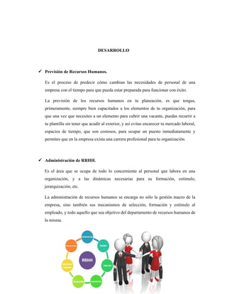 DESARROLLO
 Previsión de Recursos Humanos.
Es el proceso de predecir cómo cambian las necesidades de personal de una
empresa con el tiempo para que pueda estar preparada para funcionar con éxito.
La previsión de los recursos humanos en tu planeación, es que tengas,
primeramente, siempre bien capacitados a los elementos de tu organización, para
que una vez que necesites a un elemento para cubrir una vacante, puedas recurrir a
tu plantilla sin tener que acudir al exterior, y así evitas encarecer tu mercado laboral,
espacios de tiempo, que son costosos, para ocupar un puesto inmediatamente y
permites que en la empresa exista una carrera profesional para tu organización.
 Administración de RRHH.
Es el área que se ocupa de todo lo concerniente al personal que labora en una
organización, y a las dinámicas necesarias para su formación, estímulo,
jerarquización, etc.
La administración de recursos humanos se encarga no sólo la gestión macro de la
empresa, sino también sus mecanismos de selección, formación y estímulo al
empleado, y todo aquello que sea objetivo del departamento de recursos humanos de
la misma.
 