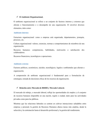  El Ambiente Organizacional.
O ambiente organizacional se refiere a un conjunto de factores internos y externos que
afectan o funcionamiento e o desempeño de una organización. El envolver diversos
elementos, tales como:
Ambiente interno:
Estructura organizacional: como a empresa está organizada, departamentos, jerarquía,
procesos, etc.
Cultura organizacional: valores, creencias, normas e comportamientos de miembros de una
organización.
Recursos humanos: competencias, habilidades, motivación e satisfacción dos
colaboradores.
Recursos financieros, tecnológicos e operaciones.
Ambiente externo
Factores políticos, económicos, sáciales, tecnológicos, legales e ambientales que afectan a
organización.
A comprensión do ambiente organizacional é fundamental para a formulación de
estrategias, tomada de decisiones eficaz de los recursos da organización.
 Relación entre Mercado de RRHH y Mercado Laboral.
El mercado de trabajo, o mercado laboral, refleja las oportunidades de empleo y el conjunto
de recursos humanos disponible en una nación, región o ciudad, tanto para las actividades
privadas como para las públicas.
Mientras que las relaciones laborales se centran en cultivar interacciones saludables entre
empresa y personal, la gestión de Recursos Humanos abarca tareas más amplias, desde la
selección y la contratación hasta el desarrollo profesional y la gestión del rendimiento.
 