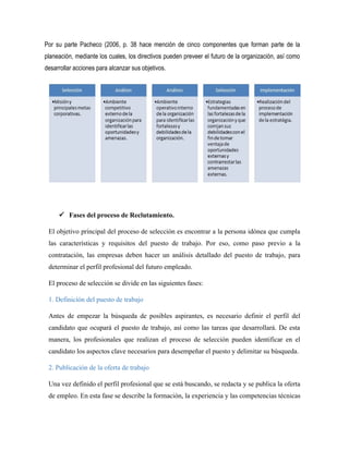 Por su parte Pacheco (2006, p. 38 hace mención de cinco componentes que forman parte de la
planeación, mediante los cuales, los directivos pueden preveer el futuro de la organización, así como
desarrollar acciones para alcanzar sus objetivos.
 Fases del proceso de Reclutamiento.
El objetivo principal del proceso de selección es encontrar a la persona idónea que cumpla
las características y requisitos del puesto de trabajo. Por eso, como paso previo a la
contratación, las empresas deben hacer un análisis detallado del puesto de trabajo, para
determinar el perfil profesional del futuro empleado.
El proceso de selección se divide en las siguientes fases:
1. Definición del puesto de trabajo
Antes de empezar la búsqueda de posibles aspirantes, es necesario definir el perfil del
candidato que ocupará el puesto de trabajo, así como las tareas que desarrollará. De esta
manera, los profesionales que realizan el proceso de selección pueden identificar en el
candidato los aspectos clave necesarios para desempeñar el puesto y delimitar su búsqueda.
2. Publicación de la oferta de trabajo
Una vez definido el perfil profesional que se está buscando, se redacta y se publica la oferta
de empleo. En esta fase se describe la formación, la experiencia y las competencias técnicas
 