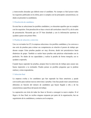 y transversales deseadas que debería tener el candidato. No siempre es fácil poseer todos
los requisitos publicados en la oferta, pero si cumples con las principales características, no
dudes en presentar tu candidatura.
3. Preselección de candidatos.
En esta fase se seleccionan los posibles candidatos y se descartan aquellos que no cumplen
con los requisitos. Esta preselección se hace a través del currículum vitae (CV) y de la carta
de presentación. Recuerda que un CV bien diseñado y con la información oportuna te
ayudará a pasar este primer filtro.
4. Pruebas de selección y entrevista
Una vez revisados los CV, la empresa selecciona a los posibles candidatos y los convoca a
una serie de pruebas para evaluar sus competencias en relación el puesto de trabajo que
desean ocupar. Estas pruebas pueden ser muy diversas, desde test psicotécnicos hasta
dinámicas de grupo. También se suelen hacer pruebas más prácticas relacionadas con la
profesión. No dudes de tus capacidades y realiza la prueba de forma tranquila, eso te
ayudará a superarla.
Cuando hayas superado las pruebas, prepara bien la entrevista de trabajo para causar una
buena impresión a tu reclutador. Puedes pensar en posibles preguntas que te podrían
realizar y cómo responderías.
5. Selección final
La empresa evalúa a los candidatos que han superado las fases anteriores y puede
convocarlos para realizar nuevas entrevistas o pruebas. Esta fase puede tener características
diferentes en función del número de candidatos que hayan llegado a ella y de las
características específicas del puesto de trabajo.
La superación con éxito de todas las fases te llevará a conseguir tu nuevo empleo. Si al
llegar a la fase final, no recibes ninguna respuesta por parte de la organización, haz un
seguimiento de tu candidatura y contacta con la empresa.
 