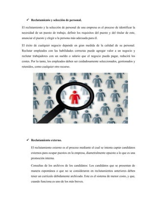  Reclutamiento y selección de personal.
El reclutamiento y la selección de personal de una empresa es el proceso de identificar la
necesidad de un puesto de trabajo, definir los requisitos del puesto y del titular de este,
anunciar el puesto y elegir a la persona más adecuada para él.
El éxito de cualquier negocio depende en gran medida de la calidad de su personal.
Reclutar empleados con las habilidades correctas puede agregar valor a un negocio y
reclutar trabajadores con un sueldo o salario que el negocio pueda pagar, reducirá los
costes. Por lo tanto, los empleados deben ser cuidadosamente seleccionados, gestionados y
retenidos, como cualquier otro recurso.
 Reclutamiento externo.
El reclutamiento externo es el proceso mediante el cual se intenta captar candidatos
externos para ocupar puestos en la empresa, diametralmente opuesto a lo que es una
promoción interna.
Consultas de los archivos de los candidatos: Los candidatos que se presentan de
manera espontánea o que no se consideraron en reclutamientos anteriores deben
tener un currículo debidamente archivado. Este es el sistema de menor costo, y que,
cuando funciona es uno de los más breves.
 