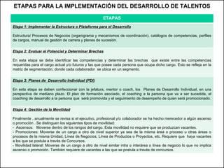 ETAPAS PARA LA IMPLEMENTACIÓN DEL DESARROLLO DE TALENTOS ETAPAS Etapa 1: Implementar la Estructura o Plataforma para el Desarrollo Estructura/ Procesos de Negocios (organigrama y mecanismos de coordinación). catálogos de competencias, perfiles de cargos, manual de gestión de carrera y planes de sucesión. Etapa 2: Evaluar el Potencial y Determinar Brechas En esta etapa se debe identificar las competencias y determinar las brechas  que existe entre las competencias requeridas para el cargo actual y/o futuros y las que posee cada persona que ocupa dicho cargo. Esto se refleja en la matriz de segmentación, donde cada colaborador  se ubica en un segmento. Etapa 3: Planes de  Desarrollo Individual (PDI) En esta etapa se deben confeccionar con la jefatura, mentor o coach, los  Planes de Desarrollo Individual, en una perspectiva de mediano plazo.  El  plan de formación asociado, el coaching a la persona que va a ser sucedida, el coaching de desarrollo a la persona que  será promovida y el seguimiento de desempeño de quien será promocionado. Etapa 4: Gestión de la Movilidad Finalmente , anualmente se revisa si el ejecutivo, profesional y/o colaborador se ha hecho merecedor a algún ascenso o promoción . Se distinguen los siguientes tipos de movilidad: -  Ascensos:  Moverse dentro de los rangos del cargo. Esta movilidad no requiere que se produzcan vacantes. - Promociones: Moverse de un cargo a otro de nivel superior ya sea de la misma área o proceso u otras áreas o procesos de la misma Unidad, Línea de Negocios, Línea de Productos o Proyectos, etc. Requiere que  haya vacantes a los que se postula a través de Concursos. - Movilidad lateral: Moverse de un cargo a otro de nivel similar intra o interárea o línea de negocio lo que no implica ascenso o promoción. También requiere de vacantes a las que se postula a través de concursos. 