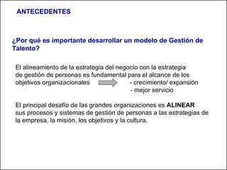 ¿Por qué es importante desarrollar un modelo de Gestión de Talento?  El alineamiento de la estrategia del negocio con la estrategia de gestión de personas es fundamental para el alcance de los objetivos organizacionales  - crecimiento/ expansión - mejor servicio El principal desafío de las grandes organizaciones es  ALINEAR sus procesos y sistemas de gestión de personas a las estrategias de la empresa, la misión, los objetivos y la cultura. ANTECEDENTES 