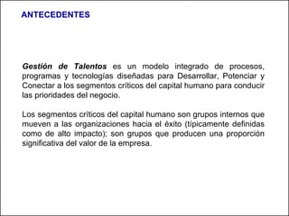 Gestión de Talentos  es un modelo integrado de procesos, programas y tecnologías diseñadas para Desarrollar, Potenciar y Conectar a los segmentos críticos del capital humano para conducir las prioridades del negocio. Los segmentos críticos del capital humano son grupos internos que mueven a las organizaciones hacia el éxito (típicamente definidas como de alto impacto); son grupos que producen una proporción significativa del valor de la empresa. ANTECEDENTES 