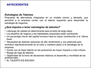 Estrategias de Talentos   Propuesta de alternativas integradas en un modelo común y alineado, que permitirá a la empresa contar con el talento requerido para desarrollar la estrategia de negocios. ¿Qué impulsa a tener estrategias de talentos? L iderazgo de calidad es determinante para el éxito de largo plazo Los desafíos de negocio y las habilidades requeridas están cambiando Un porcentaje menor del capital humano hace la mayor contribución a la “última  línea”. Necesidad de detectar personas de  alto rendimiento y con potencial para  contribuir significativamente en el corto y mediano plazo a la estrategia de la  empresa. Contar con el mejor talento en las posiciones de mayor impacto o más críticas. Riesgo de fuga de talentos  Objetividad de la toma de decisiones relativas al desarrollo y movilidad de los  profesionales EL TALENTO ES ESCASO  ANTECEDENTES 