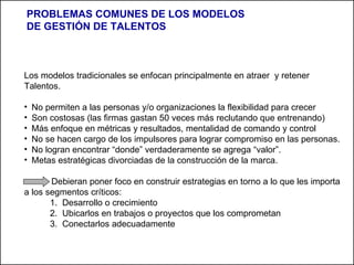 Los modelos tradicionales se enfocan principalmente en atraer  y retener Talentos. No permiten a las personas y/o organizaciones la flexibilidad para crecer  Son costosas (las firmas gastan 50 veces más reclutando que entrenando) Más enfoque en métricas y resultados, mentalidad de comando y control No se hacen cargo de los impulsores para lograr compromiso en las personas. No logran encontrar “donde” verdaderamente se agrega “valor”. Metas estratégicas divorciadas de la construcción de la marca. Debieran poner foco en construir estrategias en torno a lo que les importa a  los segmentos críticos:  Desarrollo o crecimiento Ubicarlos en trabajos o proyectos que los comprometan Conectarlos adecuadamente PROBLEMAS COMUNES DE LOS MODELOS DE GESTIÓN DE TALENTOS 