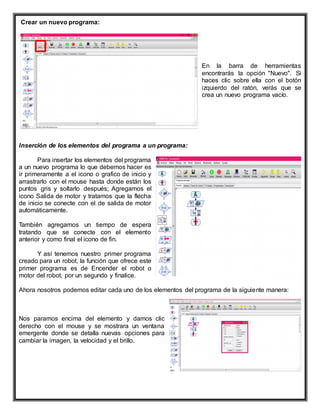 Crear un nuevo programa:
En la barra de herramientas
encontrarás la opción "Nuevo". Si
haces clic sobre ella con el botón
izquierdo del ratón, verás que se
crea un nuevo programa vacío.
Inserción de los elementos del programa a un programa:
Para insertar los elementos del programa
a un nuevo programa lo que debemos hacer es
ir primeramente a el icono o grafico de inicio y
arrastrarlo con el mouse hasta donde están los
puntos gris y soltarlo después; Agregamos el
icono Salida de motor y tratamos que la flecha
de inicio se conecte con el de salida de motor
automáticamente.
También agregamos un tiempo de espera
tratando que se conecte con el elemento
anterior y como final el icono de fin.
Y así tenemos nuestro primer programa
creado para un robot, la función que ofrece este
primer programa es de Encender el robot o
motor del robot, por un segundo y finalice.
Ahora nosotros podemos editar cada uno de los elementos del programa de la siguiente manera:
Nos paramos encima del elemento y damos clic
derecho con el mouse y se mostrara un ventana
emergente donde se detalla nuevas opciones para
cambiar la imagen, la velocidad y el brillo.
 