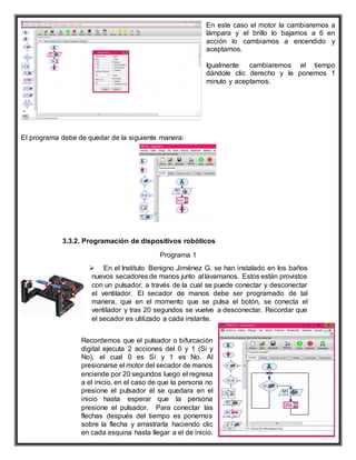 En este caso el motor la cambiaremos a
lámpara y el brillo lo bajamos a 6 en
acción lo cambiamos a encendido y
aceptamos.
Igualmente cambiaremos el tiempo
dándole clic derecho y le ponemos 1
minuto y aceptamos.
El programa debe de quedar de la siguiente manera:
3.3.2. Programación de dispositivos robóticos
Programa 1
 En el Instituto Benigno Jiménez G. se han instalado en los baños
nuevos secadores de manos junto al lavamanos. Estos están provistos
con un pulsador, a través de la cual se puede conectar y desconectar
el ventilador. El secador de manos debe ser programado de tal
manera, que en el momento que se pulsa el botón, se conecta el
ventilador y tras 20 segundos se vuelve a desconectar. Recordar que
el secador es utilizado a cada instante.
Recordemos que el pulsador o bifurcación
digital ejecuta 2 acciones del 0 y 1 (Si y
No), el cual 0 es Sí y 1 es No. Al
presionarse el motor del secador de manos
enciende por 20 segundos luego el regresa
a el inicio, en el caso de que la persona no
presione el pulsador él se quedara en el
inicio hasta esperar que la persona
presione el pulsador. Para conectar las
flechas después del tiempo es ponernos
sobre la flecha y arrastrarla haciendo clic
en cada esquina hasta llegar a el de inicio.
 