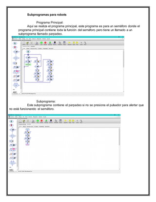 Subprogramas para robots
Programa Principal:
Aquí se realiza el programa principal, este programa es para un semáforo donde el
programa principal contiene toda la función del semáforo pero tiene un llamado a un
subprograma llamado parpadeo.
Subprograma:
Este subprograma contiene el parpadeo si no se presiona el pulsador para alertar que
no está funcionando el semáforo.
 
