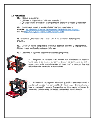 3.3. Actividades
3.3.1. Indague lo siguiente:
 ¿Qué es la programación orientada a objetos?
 ¿Cuáles son las técnicas de la programación orientada a objetos y defínalas?
3.3.2. Descargue e instale el software RoboPro y elabore un informe:
Software: http://www.fischertechnik.de/en/Home/downloads/computing.aspx
Tutorial: https://www.youtube.com/watch?v=0vzSG_pPIiA
3.3.3.Clasifique y Defina su función cada uno de los elementos del programa
ROBOPro.
3.3.4. Diseñe un cuadro comparativo conceptual sobre un algoritmo y subprogramas,
Además cuales son los elementos de cada uno.
3.3.5. Desarrolle el siguiente programa sin usar subprogramas:
 Programa un elevador de tal manera, que inicialmente se desplace
hacia abajo a su posición de partida. Cuando se oprime uno de ambos
pulsadores ( en la planta baja o en el primer piso) el elevador tiene que
desplazarse en cada caso a la otra planta.
 Confecciona un programa de lavado, que recién comience cuando la
puerta está cerrada y se oprime el botón de arranque. Como primero se
lava, a continuación se seca. Cuando termina tiene que encender una luz
amarrilla y cuando lava y seca debe de encender una luz blanca.
 