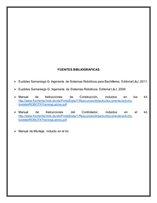 FUENTES BIBLIOGRAFICAS
 Euclides Samaniego G. Ingeniería de Sistemas Robóticos para Bachilleres. Editorial L&J. 2011.
 Euclides Samaniego G. Ingeniería de Sistemas Robóticos. Editorial L&J. 2009.
 Manual de Instrucciones de Construcción, incluidos en los kit.
http://www.fischertechnik.de/de/PortalData/1/Resources/didactic/documents/activity-
booklet/ROBOTXTrainingLab/es.pdf
 Manual de Instrucciones del Controlador, incluidos en el kit.
http://www.fischertechnik.de/de/PortalData/1/Resources/didactic/documents/activity-
booklet/ROBOTXTrainingLab/es.pdf
 Manual de Montaje, incluido en el kit.
 