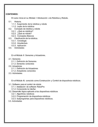 CONTENIDO:
El curso inicia en su Módulo I: Introducción a la Robótica y Robots.
0.1. Historia.
1.1.1. Surgimiento de la robótica y robots
1.1.2. Leyes de la robótica
0.2. Concepto de robótica y robots
0.2.1. ¿Qué es robótica?
0.2.2. ¿Qué es robots?
0.2.3. Conceptos Básicos
0.3. Clasificación de la robótica.
0.3.1. Cronología
0.3.2. Arquitectura
0.3.3. Aplicación
0.4. Actividades
En el Módulo II: Sensores y Actuadores.
2.1. Sensores
2.1.1. Definición de Sensores
2.1.2. Sensores conocidos
2.2. Actuadores
2.1.1. Definición de Actuadores
2.1.2. Actuadores conocidos
2.3. Actividades
En el Módulo III, conocido como Construcción y Control de dispositivos robóticos.
3.1. Software para el control de robots
3.1.1. Instalación de software RoboPro
3.1.2. Conociendo la interfaz
3.2. Desarrollo lógico aplicado a los dispositivos robóticos
3.2.1. Algoritmos robóticos
3.2.2. Programación de dispositivos robóticos
3.2.3. Subprogramas para dispositivos robóticos.
3.3. Actividades
 