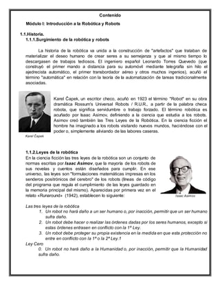 Contenido
Módulo I: Introducción a la Robótica y Robots
1.1.Historia.
1.1.1.Surgimiento de la robótica y robots
La historia de la robótica va unida a la construcción de "artefactos" que trataban de
materializar el deseo humano de crear seres a su semejanza y que al mismo tiempo lo
descargasen de trabajos tediosos. El ingeniero español Leonardo Torres Quevedo (que
construyó el primer mando a distancia para su automóvil mediante telegrafía sin hilo el
ajedrecista automático, el primer transbordador aéreo y otros muchos ingenios), acuñó el
término "automática" en relación con la teoría de la automatización de tareas tradicionalmente
asociadas.
Karel Čapek, un escritor checo, acuñó en 1923 el término "Robot" en su obra
dramática Rossum's Universal Robots / R.U.R., a partir de la palabra checa
robota, que significa servidumbre o trabajo forzado. El término robótica es
acuñado por Isaac Asimov, definiendo a la ciencia que estudia a los robots.
Asimov creó también las Tres Leyes de la Robótica. En la ciencia ficción el
hombre ha imaginado a los robots visitando nuevos mundos, haciéndose con el
poder o, simplemente aliviando de las labores caseras.
1.1.2.Leyes de la robótica
En la ciencia ficción las tres leyes de la robótica son un conjunto de
normas escritas por Isaac Asimov, que la mayoría de los robots de
sus novelas y cuentos están diseñados para cumplir. En ese
universo, las leyes son "formulaciones matemáticas impresas en los
senderos positrónicos del cerebro" de los robots (líneas de código
del programa que regula el cumplimiento de las leyes guardado en
la memoria principal del mismo). Aparecidas por primera vez en el
relato «Runaround» (1942), establecen lo siguiente:
Las tres leyes de la robótica
1. Un robot no hará daño a un ser humano o, por inacción, permitir que un ser humano
sufra daño.
2. Un robot debe hacer o realizar las órdenes dadas por los seres humanos, excepto si
estas órdenes entrasen en conflicto con la 1ª Ley.
3. Un robot debe proteger su propia existencia en la medida en que esta protección no
entre en conflicto con la 1ª o la 2ª Ley.1
Ley Cero
0. Un robot no hará daño a la Humanidad o, por inacción, permitir que la Humanidad
sufra daño.
Issac Asimov
Karel Čapek
 