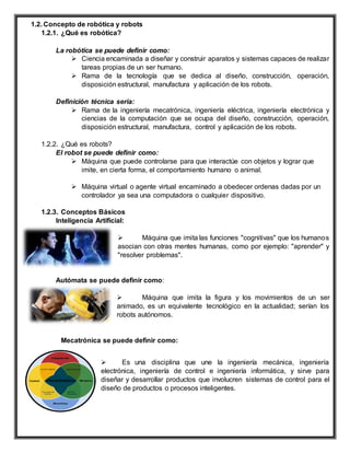 1.2. Concepto de robótica y robots
1.2.1. ¿Qué es robótica?
La robótica se puede definir como:
 Ciencia encaminada a diseñar y construir aparatos y sistemas capaces de realizar
tareas propias de un ser humano.
 Rama de la tecnología que se dedica al diseño, construcción, operación,
disposición estructural, manufactura y aplicación de los robots.
Definición técnica seria:
 Rama de la ingeniería mecatrónica, ingeniería eléctrica, ingeniería electrónica y
ciencias de la computación que se ocupa del diseño, construcción, operación,
disposición estructural, manufactura, control y aplicación de los robots.
1.2.2. ¿Qué es robots?
El robot se puede definir como:
 Máquina que puede controlarse para que interactúe con objetos y lograr que
imite, en cierta forma, el comportamiento humano o animal.
 Máquina virtual o agente virtual encaminado a obedecer ordenas dadas por un
controlador ya sea una computadora o cualquier dispositivo.
1.2.3. Conceptos Básicos
Inteligencia Artificial:
 Máquina que imita las funciones "cognitivas" que los humanos
asocian con otras mentes humanas, como por ejemplo: "aprender" y
"resolver problemas".
Autómata se puede definir como:
 Máquina que imita la figura y los movimientos de un ser
animado, es un equivalente tecnológico en la actualidad; serían los
robots autónomos.
Mecatrónica se puede definir como:
 Es una disciplina que une la ingeniería mecánica, ingeniería
electrónica, ingeniería de control e ingeniería informática, y sirve para
diseñar y desarrollar productos que involucren sistemas de control para el
diseño de productos o procesos inteligentes.
 