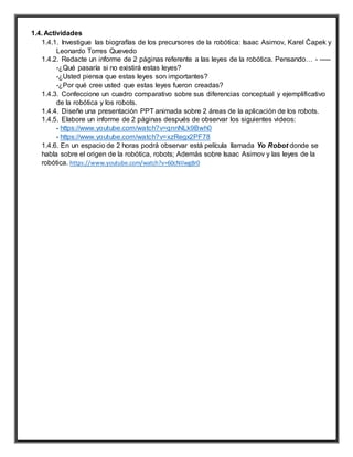 1.4. Actividades
1.4.1. Investigue las biografías de los precursores de la robótica: Isaac Asimov, Karel Čapek y
Leonardo Torres Quevedo
1.4.2. Redacte un informe de 2 páginas referente a las leyes de la robótica. Pensando… - -----
-¿Qué pasaría si no existirá estas leyes?
-¿Usted piensa que estas leyes son importantes?
-¿Por qué cree usted que estas leyes fueron creadas?
1.4.3. Confeccione un cuadro comparativo sobre sus diferencias conceptual y ejemplificativo
de la robótica y los robots.
1.4.4. Diseñe una presentación PPT animada sobre 2 áreas de la aplicación de los robots.
1.4.5. Elabore un informe de 2 páginas después de observar los siguientes videos:
- https://www.youtube.com/watch?v=qnnNLk9Bwh0
- https://www.youtube.com/watch?v=xzRegx2PF78
1.4.6. En un espacio de 2 horas podrá observar está película llamada Yo Robot donde se
habla sobre el origen de la robótica, robots; Además sobre Isaac Asimov y las leyes de la
robótica. https://www.youtube.com/watch?v=60cNIIwg8r0
 