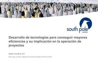 Desarrollo de tecnologías para conseguir mayores
eficiencias y su implicación en la operación de
proyectos
Medellin, 28 de Marzo, 2014
Pablo Llopis, Consultor y Mánager de Proyectos Forestales, South Pole Carbon
 