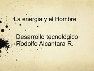 La energia y el Hombre

Desarrollo tecnológico
Rodolfo Alcantara R.

 